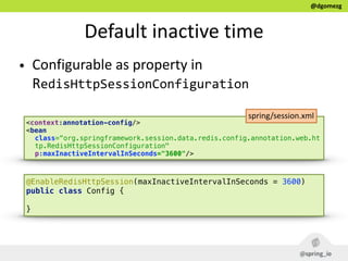 @dgomezg
Default  inactive  time
• Configurable  as  property  in  
RedisHttpSessionConfiguration
<context:annotation-config/> 
<bean
class=“org.springframework.session.data.redis.config.annotation.web.ht
tp.RedisHttpSessionConfiguration"
p:maxInactiveIntervalInSeconds="3600"/>
spring/session.xml
@EnableRedisHttpSession(maxInactiveIntervalInSeconds = 3600)  
public class Config { 
}
 