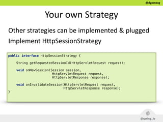 @dgomezg
Your  own  Strategy
Other  strategies  can  be  implemented  &  plugged  
Implement  HttpSessionStrategy
public interface HttpSessionStrategy { 
 
String getRequestedSessionId(HttpServletRequest request); 
 
void onNewSession(Session session,
HttpServletRequest request,
HttpServletResponse response); 
 
void onInvalidateSession(HttpServletRequest request,
HttpServletResponse response); 
} 
 