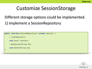 @dgomezg
Customize  SessionStorage
Different  storage  options  could  be  implemented.  
1)  Implement  a  SessionRepository
public interface SessionRepository<S extends Session> { 
 
S createSession(); 
 
void save(S session); 
 
S getSession(String id); 
 
void delete(String id); 
}
 
