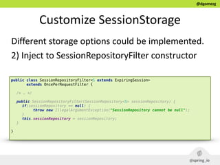 @dgomezg
Customize  SessionStorage
Different  storage  options  could  be  implemented.  
2)  Inject  to  SessionRepositoryFilter  constructor
public class SessionRepositoryFilter<S extends ExpiringSession>
extends OncePerRequestFilter { 
/* … */
 
public SessionRepositoryFilter(SessionRepository<S> sessionRepository) { 
if(sessionRepository == null) { 
throw new IllegalArgumentException("SessionRepository cannot be null"); 
} 
this.sessionRepository = sessionRepository; 
} 
}
 