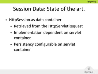 @dgomezg
Session  Data:  State  of  the  art.
• HttpSession  as  data  container  
• Retrieved  from  the  HttpServletRequest  
• Implementation  dependent  on  servlet  
container  
• Persistency  configurable  on  servlet  
container
 