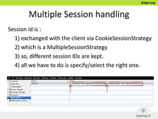 @dgomezg
Multiple  Session  handling
Session  id  is  :  
1)  exchanged  with  the  client  via  CookieSessionStrategy  
2)  which  is  a  MultipleSessionStrategy  
3)  so,  different  session  IDs  are  kept.  
4)  all  we  have  to  do  is  specify/select  the  right  one.
 
