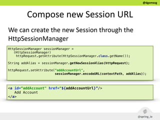 @dgomezg
Compose  new  Session  URL  
We  can  create  the  new  Session  through  the  
HttpSessionManager
<a id=“addAccount" href=“${addAccountUrl}”/>
Add Account
</a>
HttpSessionManager sessionManager =
(HttpSessionManager)
httpRequest.getAttribute(HttpSessionManager.class.getName());
String addAlias = sessionManager.getNewSessionAlias(httpRequest);
httpRequest.setAttribute(“addAccountUrl",
sessionManager.encodeURL(contextPath, addAlias));
 