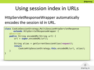 @dgomezg
Using  session  index  in  URLs
HttpServletResponseWrapper  automatically  
encodes  the  session  id  in  URL.
class CookieSessionStrategy.MultiSessionHttpServletResponse
extends HttpServletResponseWrapper {
@Override 
public String encodeURL(String url) { 
url = super.encodeURL(url); 
 
String alias = getCurrentSessionAlias(request); 
return
CookieHttpSessionStrategy.this.encodeURL(url, alias); 
} 
} 
 