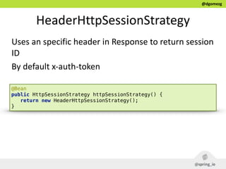 @dgomezg
HeaderHttpSessionStrategy
Uses  an  specific  header  in  Response  to  return  session  
ID  
By  default  x-­‐auth-­‐token
@Bean 
public HttpSessionStrategy httpSessionStrategy() { 
return new HeaderHttpSessionStrategy(); 
}
 