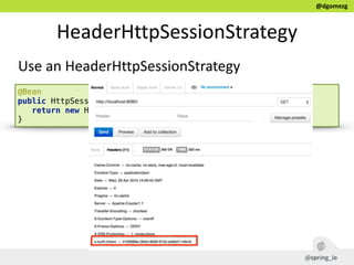 @dgomezg
HeaderHttpSessionStrategy
Use  an  HeaderHttpSessionStrategy
@Bean 
public HttpSessionStrategy httpSessionStrategy() { 
return new HeaderHttpSessionStrategy(); 
}
 
