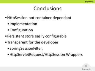 @dgomezg
Conclusions
•HttpSession  not  container  dependant  
•Implementation  
•Configuration  
•Persistent  store  easily  configurable  
•Transparent  for  the  developer    
•SpringSessionFilter,    
•HttpServletRequest/HttpSession  Wrappers
 