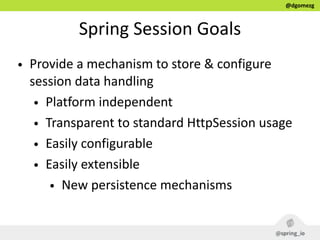 @dgomezg
Spring  Session  Goals
• Provide  a  mechanism  to  store  &  configure  
session  data  handling  
• Platform  independent  
• Transparent  to  standard  HttpSession  usage  
• Easily  configurable  
• Easily  extensible  
• New  persistence  mechanisms
 