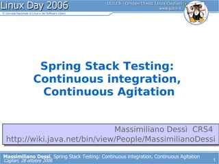 Spring Stack Testing:
               Continuous integration,
                Continuous Agitation


                              Massimiliano Dessì CRS4
 http://wiki.java.net/bin/view/People/MassimilianoDessi

Massimiliano Dessì, Spring Stack Testing: Continuous integration, Continuous Agitation
                                                                                         1
Cagliari, 28 ottobre 2006