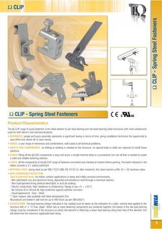 Ω CLIP




                                                                                                                                               Ω CLIP - Spring Steel Fasteners
 Ω CLIP - Clip in acciaio armonico
          Spring Steel Fasteners
Product Characteristics
The Ω CLIP range of quick fasteners is the ideal solution to join load-bearing and non load-bearing metal structures with most components
used for both electric and mechanical plants.
• QUICKNESS: simple and quick assembly represents a significant saving in terms of time, giving installation technician the opportunity to
  save effort and, above all, to save money.
• RANGE: a vast range of references and combinations, well suited to all technical problems.
• SAFETY AND CONVENIENCE: no drilling or welding is needed on the structure; no special tools or skills are required to install these
  solutions.
• USAGE: fitting all the Ω CLIP components is easy and quick: a simple hammer blow or a screwdriver turn are all that is needed to create
  a solid and reliable fastening solution.
• LOADS: all the components of the Ω CLIP range of fasteners are tested and checked at random before packing. The loads indicated in the
  tables consider a 3:1 safety coefficient.
• MATERIAL USED: spring steel as per DIN 17222 (UNE-EN 10132-4); after treatment, this steel reaches a HRc 43 ÷ 50 hardness value.
• ANTI-CORROSION PROTECTION:
  Type A patented finish: for indoor, outdoor applications in damp and mildly corrosive environments.
  - Non-electrolytic zinc and aluminum lining, deposited and bonded on steel through a chemical reaction.
  - Non-hydrogenated lining (without electrolytic or acid de-scaling).
  - Electric conductivity. High resistence to temperature. Range of use +5 ÷ +35°C.
  - No Chrome VI or Chrome III. High protection against cathodic corrosion.
  - Visual appearance : Grey - Silver.
  ** Upon request, also available with black phosphated Zinc.
  All products are tested in salt mist for up to 480 hours (as per DIN 50021).
• SUGGESTIONS: The load bearing ratings indicated in the catalog must be taken as the indication of a static, vertical load applied to the
  structure with a "± 15°max. slope". When two or more fastening components are combined together, the lowest of the two load bearing
  ratings must be considered. If the structure on which the element is fitted has a lower load bearing rating than that of the element, this
  will determine the maximum applicable load rating.


                                                                                                                                                                  5
 