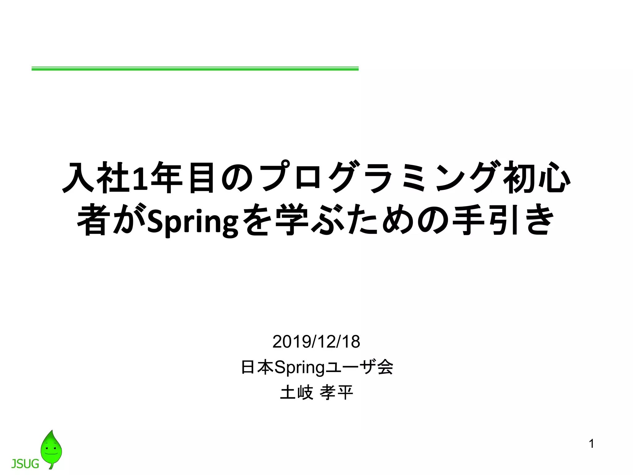 1
入社1年目のプログラミング初心
者がSpringを学ぶための手引き
2019/12/18
日本Springユーザ会
土岐 孝平
 