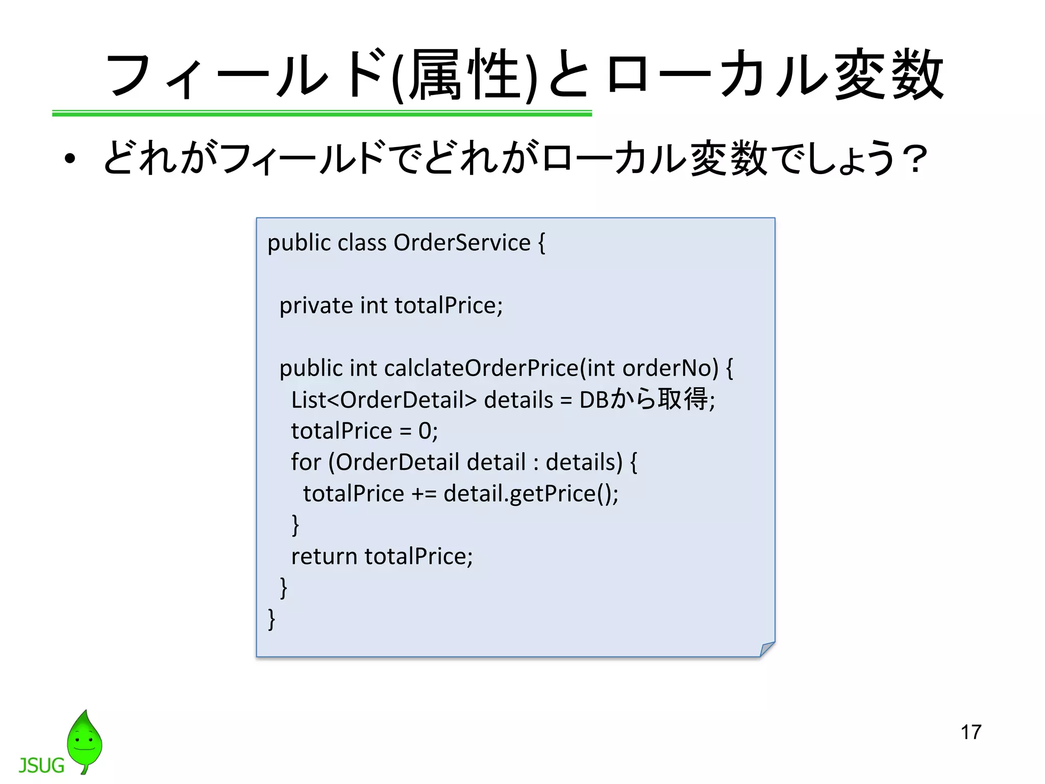 フィールド(属性)とローカル変数
• どれがフィールドでどれがローカル変数でしょう？
17
public class OrderService {
private int totalPrice;
public int calclateOrderPrice(int orderNo) {
List<OrderDetail> details = DBから取得;
totalPrice = 0;
for (OrderDetail detail : details) {
totalPrice += detail.getPrice();
}
return totalPrice;
}
}
 
