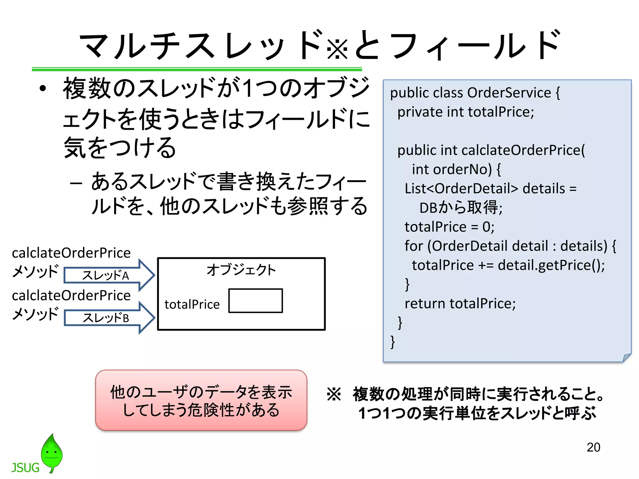 マルチスレッド※とフィールド
• 複数のスレッドが1つのオブジ
ェクトを使うときはフィールドに
気をつける
– あるスレッドで書き換えたフィー
ルドを、他のスレッドも参照する
20
スレッドA
スレッドB
オブジェクト
totalPrice
他のユーザのデータを表示
してしまう危険性がある
public class OrderService {
private int totalPrice;
public int calclateOrderPrice(
int orderNo) {
List<OrderDetail> details =
DBから取得;
totalPrice = 0;
for (OrderDetail detail : details) {
totalPrice += detail.getPrice();
}
return totalPrice;
}
}
※ 複数の処理が同時に実行されること。
1つ1つの実行単位をスレッドと呼ぶ
calclateOrderPrice
メソッド
calclateOrderPrice
メソッド
 