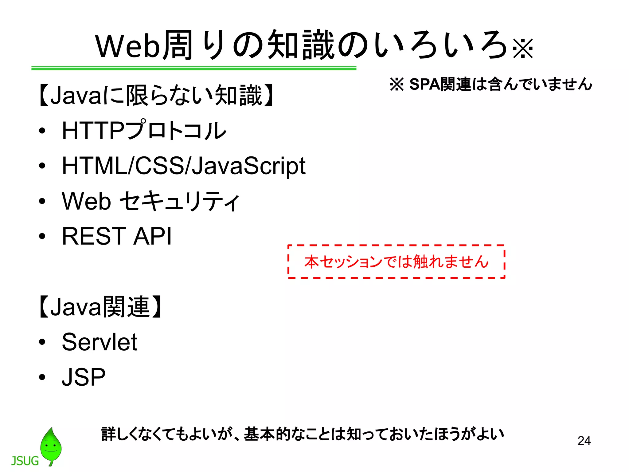 Web周りの知識のいろいろ※
【Javaに限らない知識】
• HTTPプロトコル
• HTML/CSS/JavaScript
• Web セキュリティ
• REST API
【Java関連】
• Servlet
• JSP
24
本セッションでは触れません
詳しくなくてもよいが、基本的なことは知っておいたほうがよい
※ SPA関連は含んでいません
 