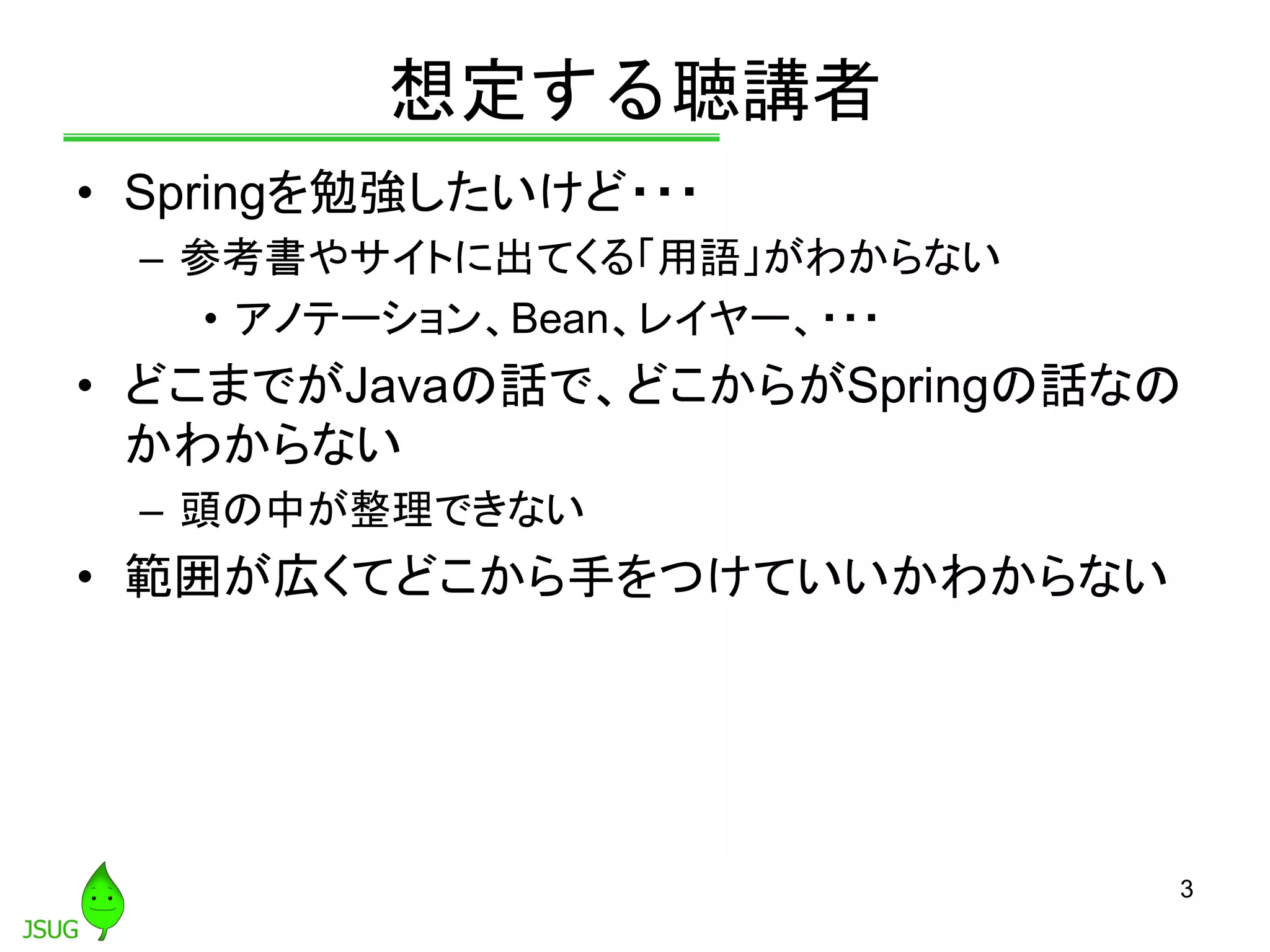 想定する聴講者
• Springを勉強したいけど・・・
– 参考書やサイトに出てくる「用語」がわからない
• アノテーション、Bean、レイヤー、・・・
• どこまでがJavaの話で、どこからがSpringの話なの
かわからない
– 頭の中が整理できない
• 範囲が広くてどこから手をつけていいかわからない
3
 