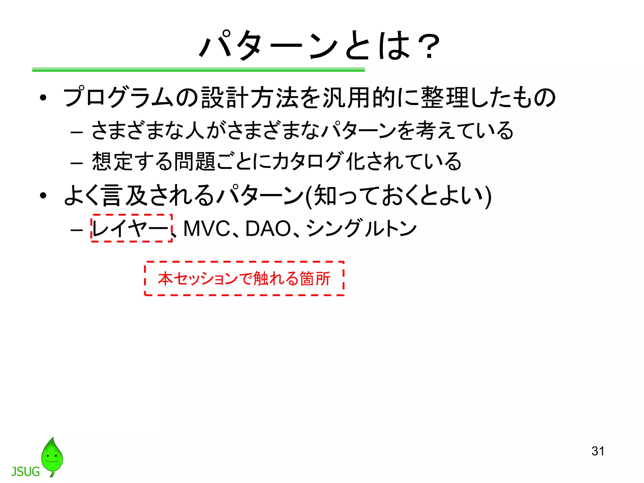 パターンとは？
• プログラムの設計方法を汎用的に整理したもの
– さまざまな人がさまざまなパターンを考えている
– 想定する問題ごとにカタログ化されている
• よく言及されるパターン(知っておくとよい)
– レイヤー、MVC、DAO、シングルトン
31
本セッションで触れる箇所
 