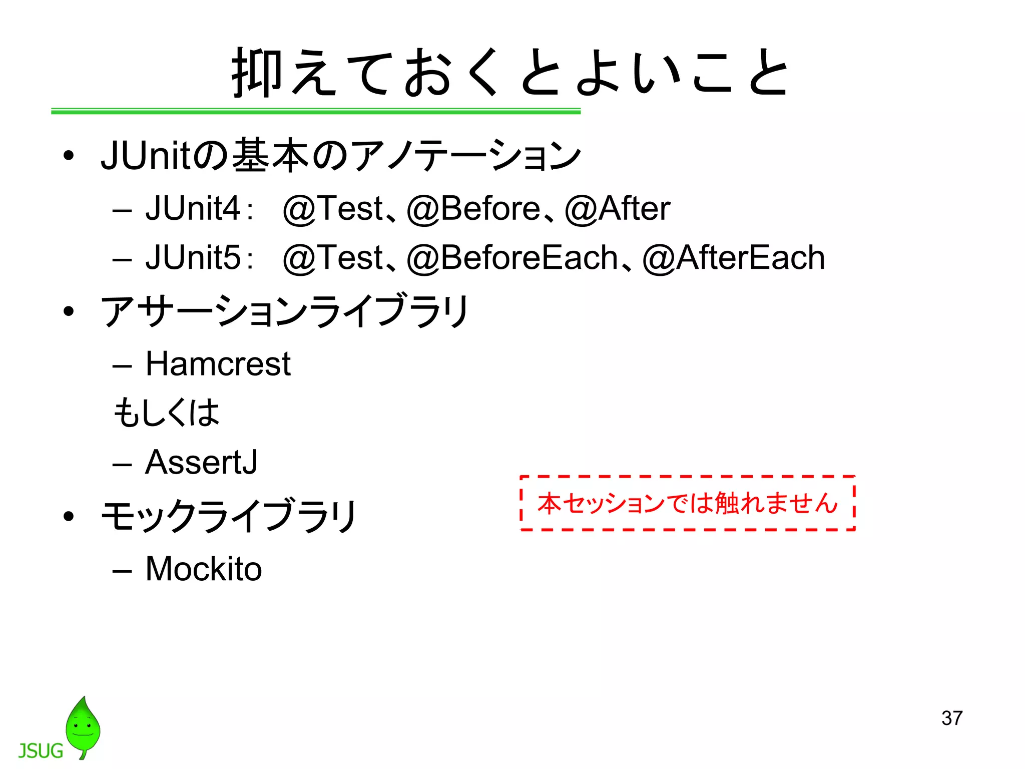 抑えておくとよいこと
• JUnitの基本のアノテーション
– JUnit4： @Test、@Before、@After
– JUnit5： @Test、@BeforeEach、@AfterEach
• アサーションライブラリ
– Hamcrest
もしくは
– AssertJ
• モックライブラリ
– Mockito
37
本セッションでは触れません
 