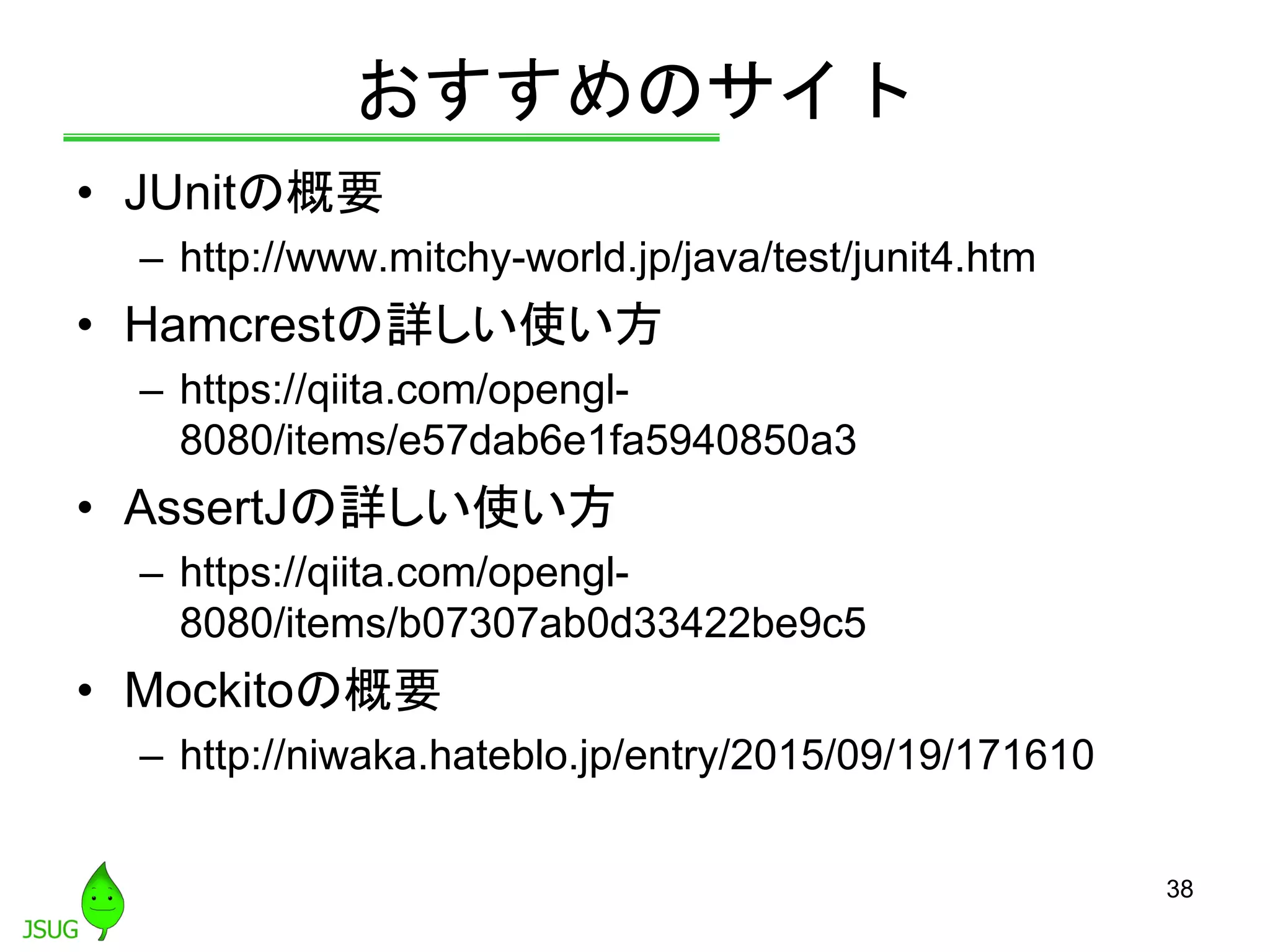 おすすめのサイト
• JUnitの概要
– http://www.mitchy-world.jp/java/test/junit4.htm
• Hamcrestの詳しい使い方
– https://qiita.com/opengl-
8080/items/e57dab6e1fa5940850a3
• AssertJの詳しい使い方
– https://qiita.com/opengl-
8080/items/b07307ab0d33422be9c5
• Mockitoの概要
– http://niwaka.hateblo.jp/entry/2015/09/19/171610
38
 