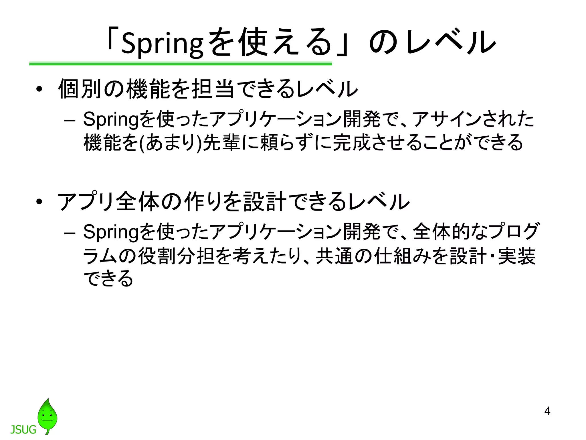 「Springを使える」のレベル
• 個別の機能を担当できるレベル
– Springを使ったアプリケーション開発で、アサインされた
機能を(あまり)先輩に頼らずに完成させることができる
• アプリ全体の作りを設計できるレベル
– Springを使ったアプリケーション開発で、全体的なプログ
ラムの役割分担を考えたり、共通の仕組みを設計・実装
できる
4
 