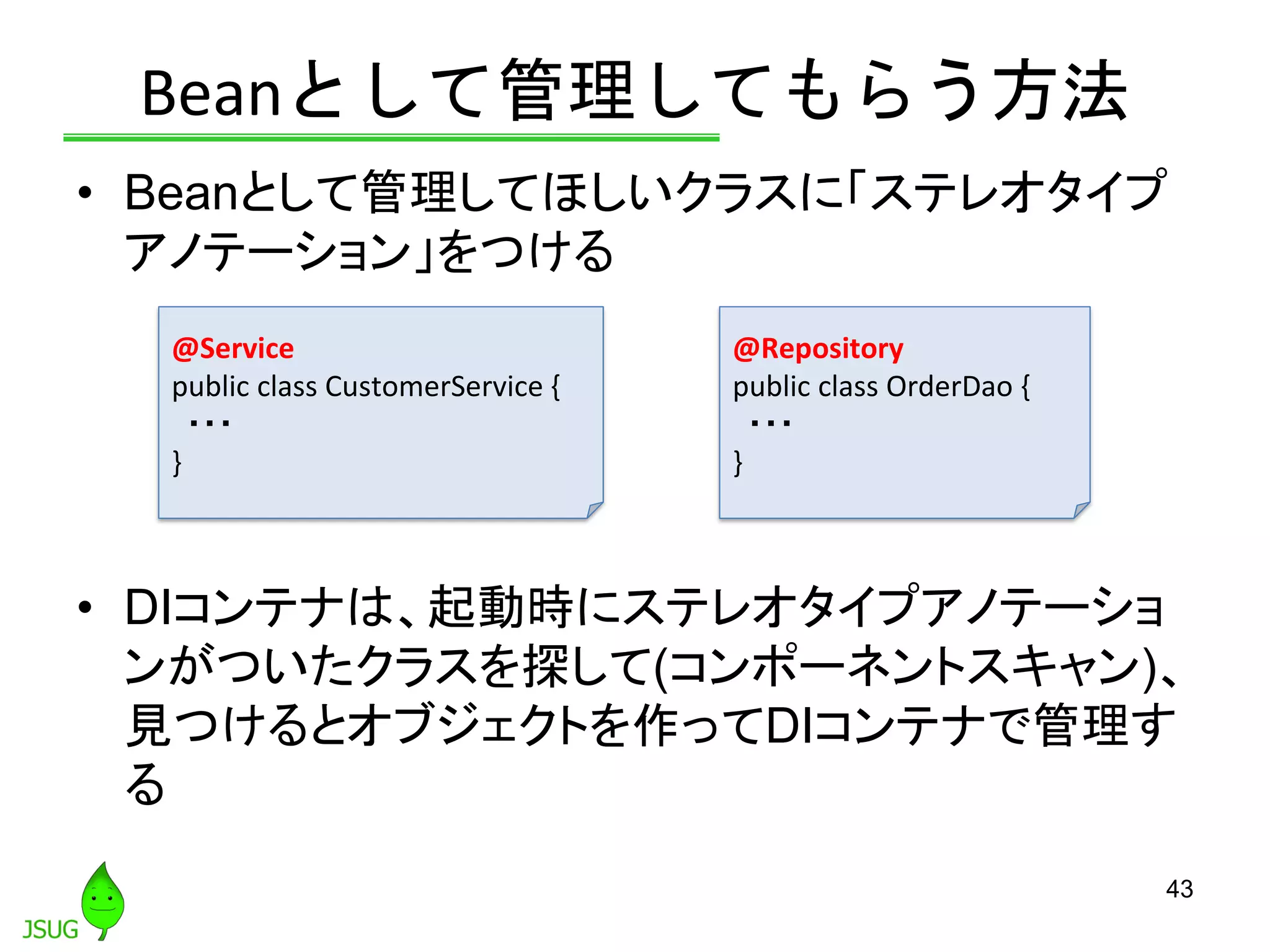 Beanとして管理してもらう方法
• Beanとして管理してほしいクラスに「ステレオタイプ
アノテーション」をつける
• DIコンテナは、起動時にステレオタイプアノテーショ
ンがついたクラスを探して(コンポーネントスキャン)、
見つけるとオブジェクトを作ってDIコンテナで管理す
る
43
@Service
public class CustomerService {
・・・
}
@Repository
public class OrderDao {
・・・
}
 