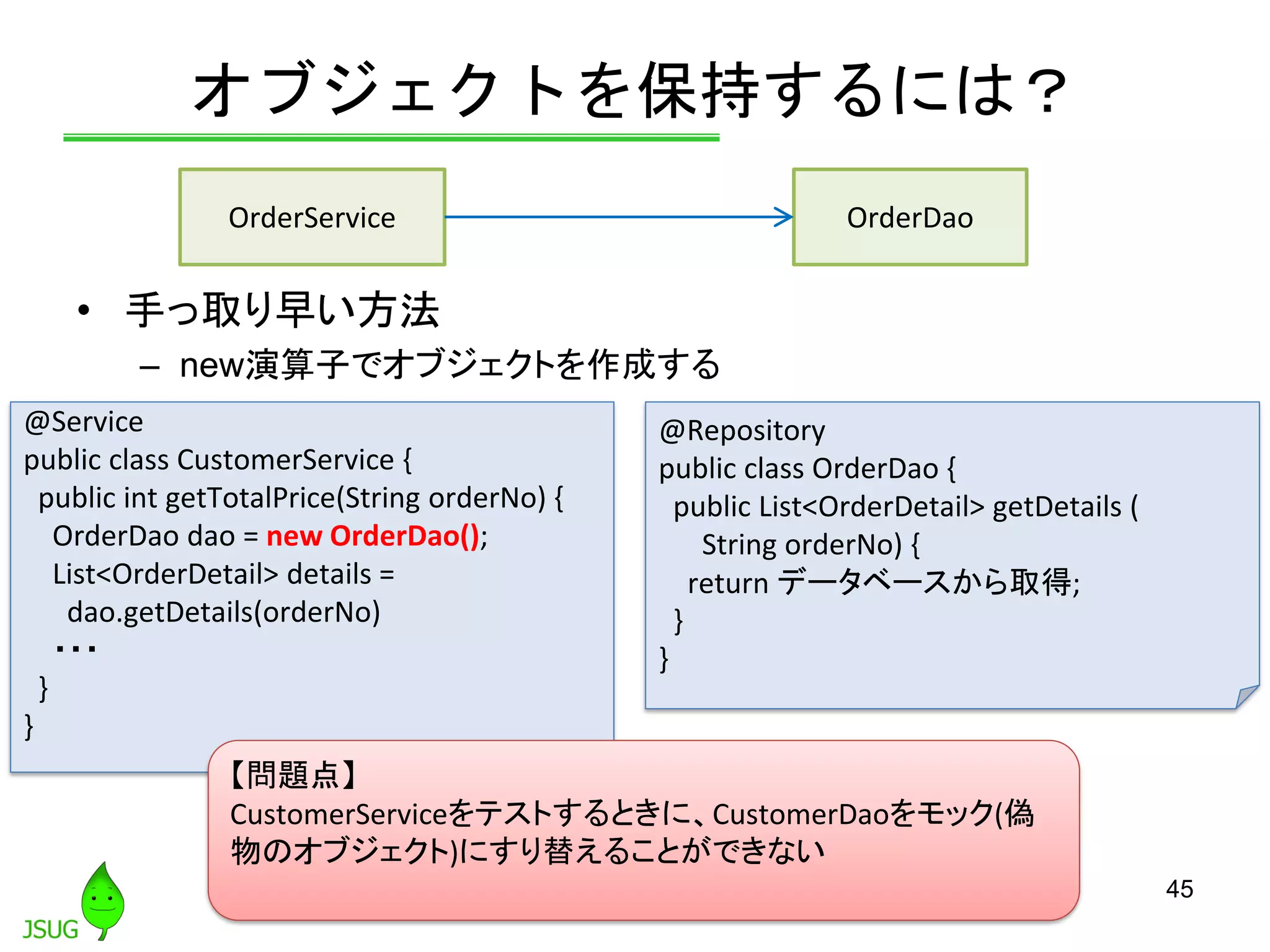 オブジェクトを保持するには？
• 手っ取り早い方法
– new演算子でオブジェクトを作成する
45
@Service
public class CustomerService {
public int getTotalPrice(String orderNo) {
OrderDao dao = new OrderDao();
List<OrderDetail> details =
dao.getDetails(orderNo)
・・・
}
}
@Repository
public class OrderDao {
public List<OrderDetail> getDetails (
String orderNo) {
return データベースから取得;
}
}
【問題点】
CustomerServiceをテストするときに、CustomerDaoをモック(偽
物のオブジェクト)にすり替えることができない
OrderService OrderDao
 