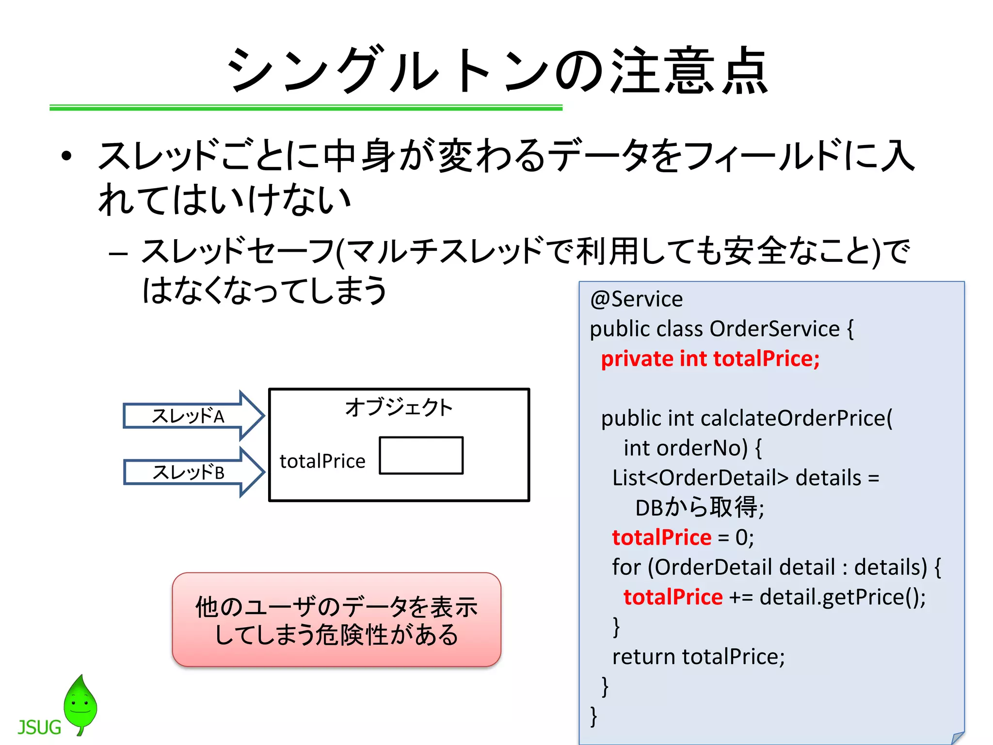 シングルトンの注意点
• スレッドごとに中身が変わるデータをフィールドに入
れてはいけない
– スレッドセーフ(マルチスレッドで利用しても安全なこと)で
はなくなってしまう
48
スレッドA
スレッドB
オブジェクト
totalPrice
他のユーザのデータを表示
してしまう危険性がある
@Service
public class OrderService {
private int totalPrice;
public int calclateOrderPrice(
int orderNo) {
List<OrderDetail> details =
DBから取得;
totalPrice = 0;
for (OrderDetail detail : details) {
totalPrice += detail.getPrice();
}
return totalPrice;
}
}
 