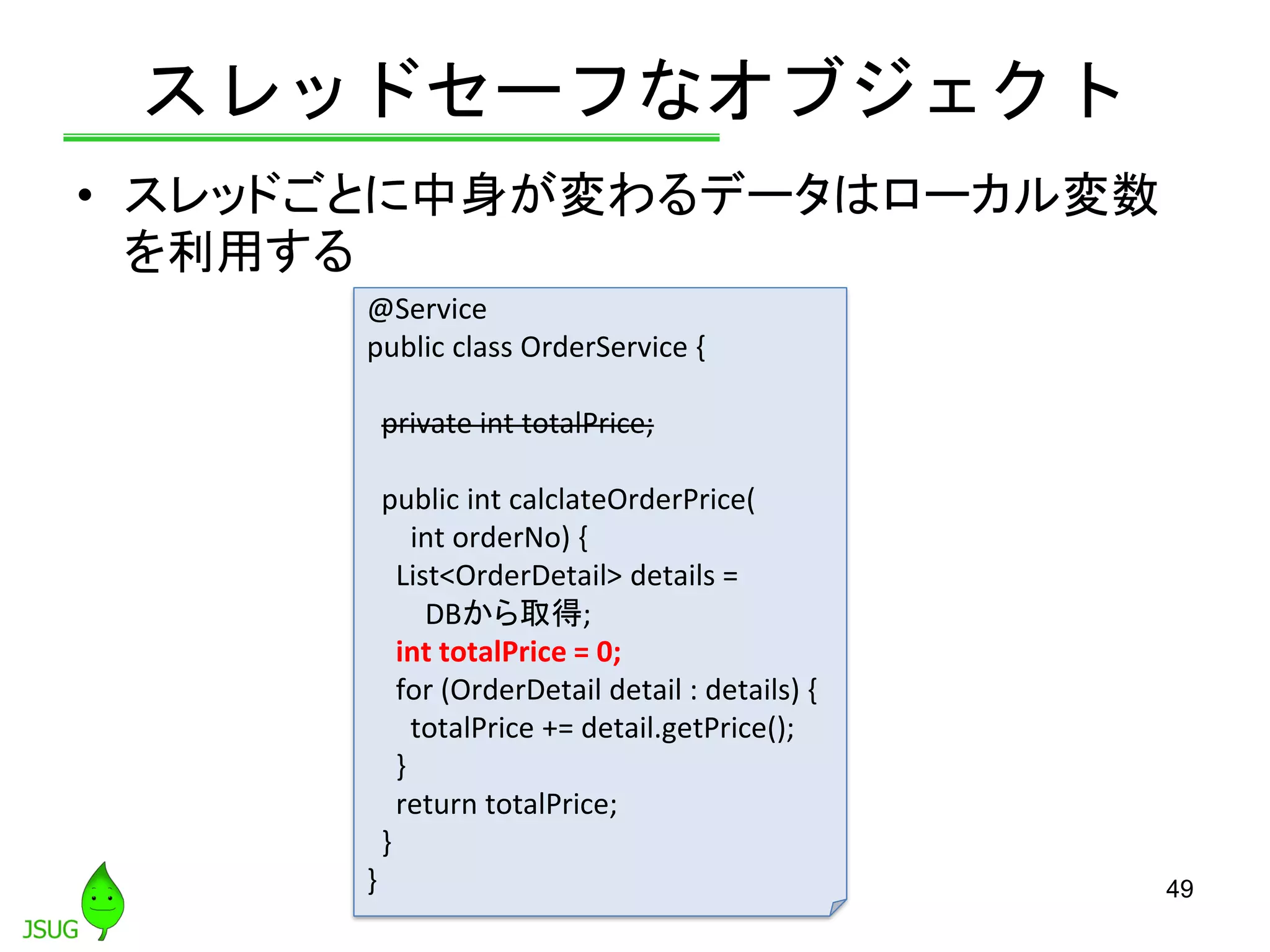 スレッドセーフなオブジェクト
• スレッドごとに中身が変わるデータはローカル変数
を利用する
49
@Service
public class OrderService {
private int totalPrice;
public int calclateOrderPrice(
int orderNo) {
List<OrderDetail> details =
DBから取得;
int totalPrice = 0;
for (OrderDetail detail : details) {
totalPrice += detail.getPrice();
}
return totalPrice;
}
}
 