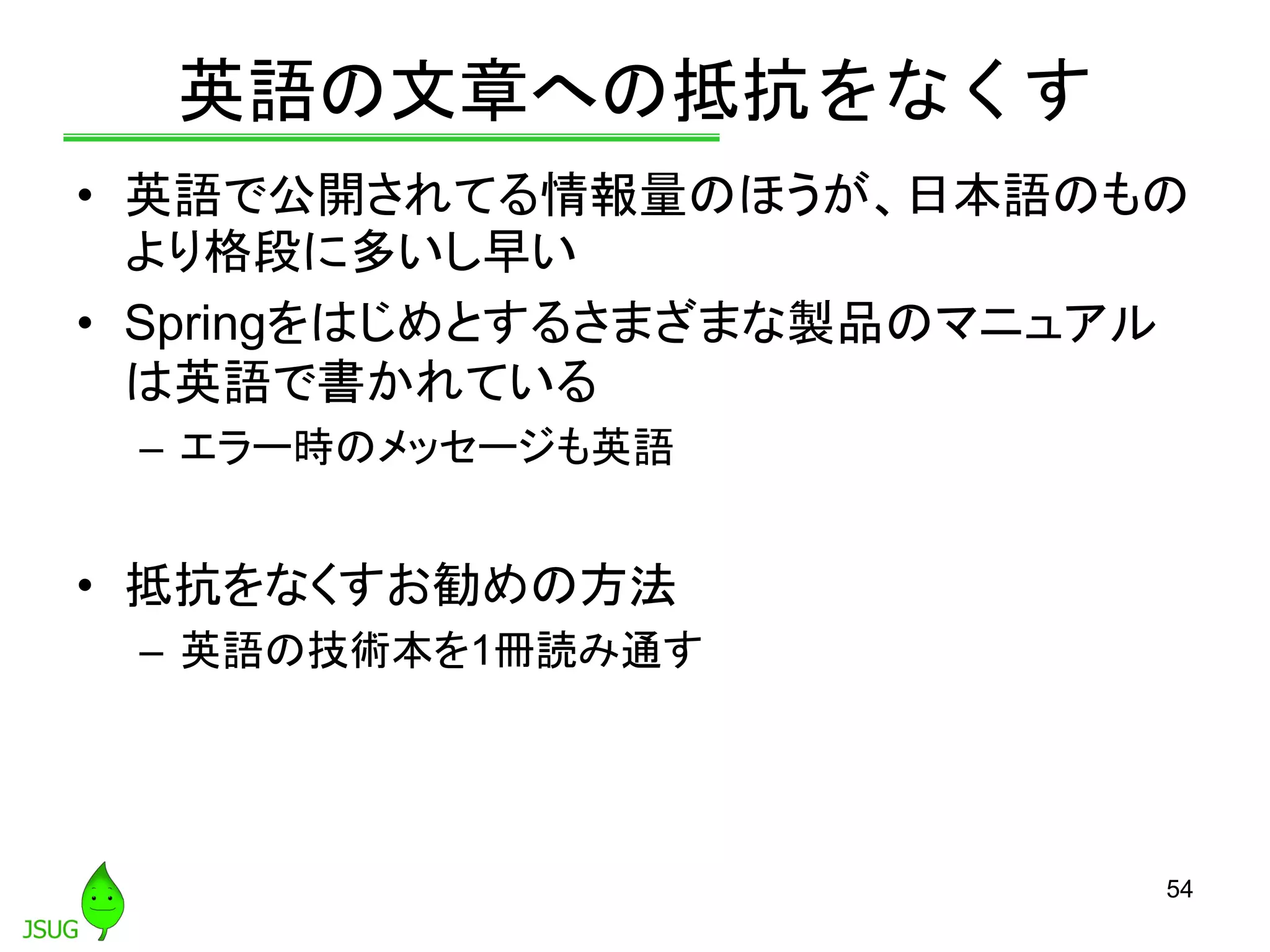 英語の文章への抵抗をなくす
• 英語で公開されてる情報量のほうが、日本語のもの
より格段に多いし早い
• Springをはじめとするさまざまな製品のマニュアル
は英語で書かれている
– エラー時のメッセージも英語
• 抵抗をなくすお勧めの方法
– 英語の技術本を1冊読み通す
54
 
