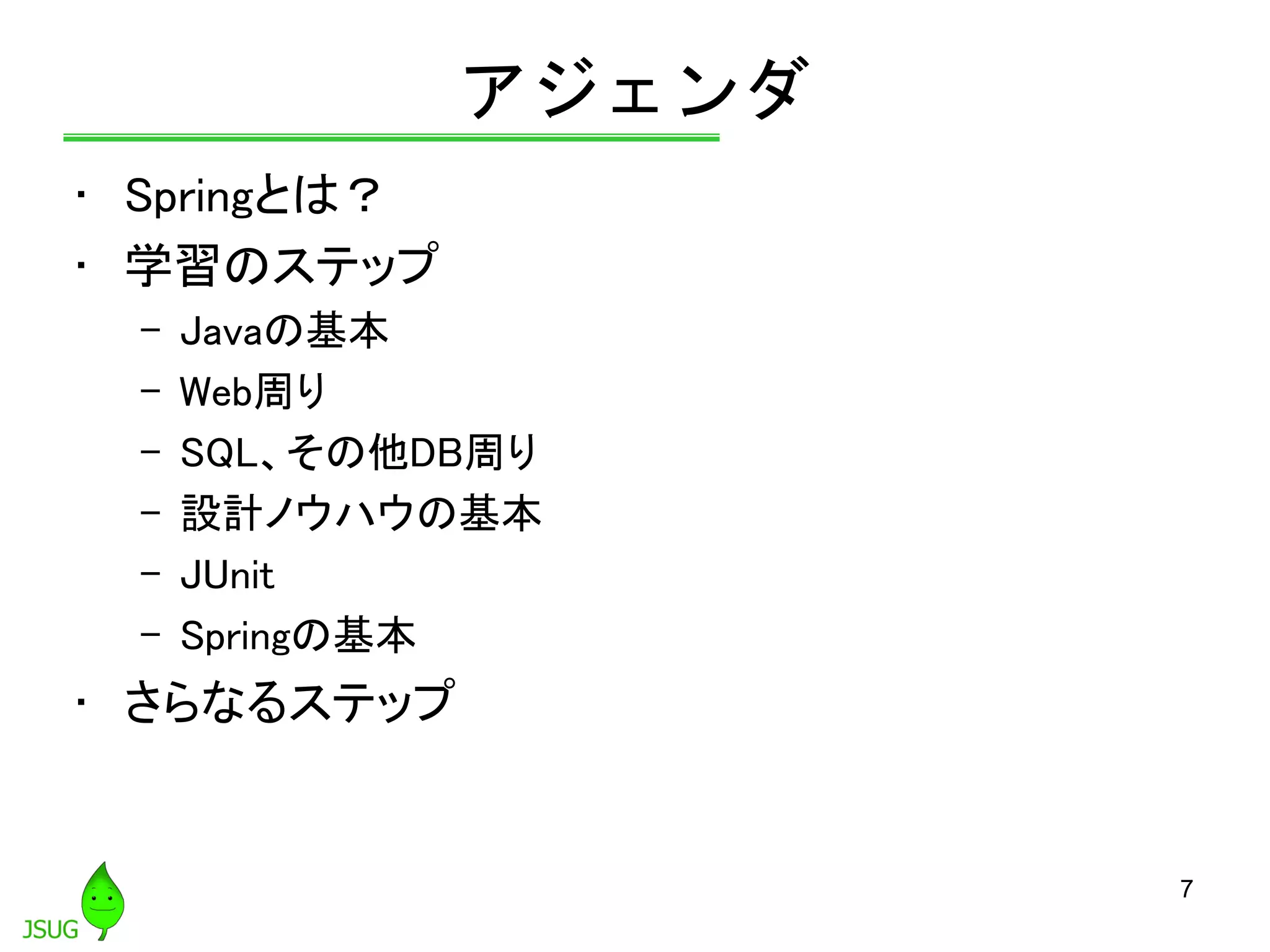 アジェンダ
• Springとは？
• 学習のステップ
– Javaの基本
– Web周り
– SQL、その他DB周り
– 設計ノウハウの基本
– JUnit
– Springの基本
• さらなるステップ
7
 
