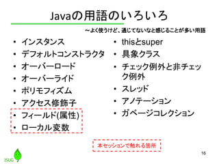 Javaの用語のいろいろ
• インスタンス
• デフォルトコンストラクタ
• オーバーロード
• オーバーライド
• ポリモフィズム
• アクセス修飾子
• フィールド(属性)
• ローカル変数
• thisとsuper
• 具象クラス
• チ...