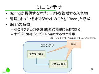 DIコンテナ
• Springが提供するオブジェクトを管理する入れ物
• 管理されているオブジェクトのことを「Bean」と呼ぶ
• Beanの特徴
– 他のオブジェクトをDI (後述)で簡単に保持できる
– オブジェクトをシングルトン※にするの...
