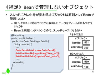 《補足》Beanで管理しないオブジェクト
• スレッドごとに中身が変わるオブジェクトは原則としてBeanで
管理しない
– 例：リクエストに応じてDBから取得したデータをフィールドにもつオブ
ジェクト
– Beanは原則シングルトンなので、スレ...