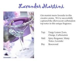 Lavender Martini
Top: Tangy Lemon Zests,
Orange, Carbonation
Mid: Spicy Bergamot, Minty
Notes, Lavender
Dry: Rosewood
Gin martini meets lavender in this
creative aroma. We’ve successfully
captured the effervescent carbonation
top notes in this unique fragrance.
 