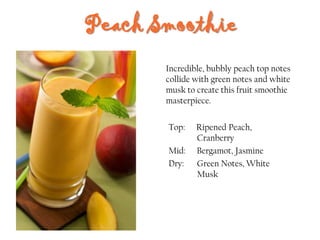 Peach Smoothie
Top: Ripened Peach,
Cranberry
Mid: Bergamot, Jasmine
Dry: Green Notes, White
Musk
Incredible, bubbly peach top notes
collide with green notes and white
musk to create this fruit smoothie
masterpiece.
 