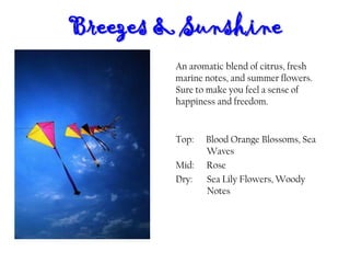 Breezes & Sunshine
Top: Blood Orange Blossoms, Sea
Waves
Mid: Rose
Dry: Sea Lily Flowers, Woody
Notes
An aromatic blend of citrus, fresh
marine notes, and summer flowers.
Sure to make you feel a sense of
happiness and freedom.
 