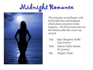 Midnight Romance
Top: Spicy Bergamot, Kaffir
Lime Extract
Mid: African Violet, Balsam
Fir, Jasmine
Dry: Muguet, Musk
This romantic accord begins with
fresh Kaffir lime and bergamot,
which draws attention to this
fragrance. The floral musk notes on
the bottom make this scent very
sensual.
 