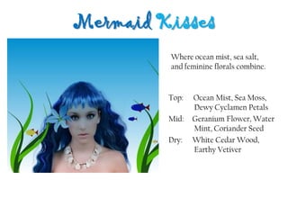 Mermaid Kisses
Top: Ocean Mist, Sea Moss,
Dewy Cyclamen Petals
Mid: Geranium Flower, Water
Mint, Coriander Seed
Dry: White Cedar Wood,
Earthy Vetiver
Where ocean mist, sea salt,
and feminine florals combine.
 