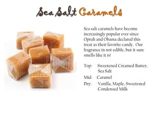 Sea Salt Caramels
Top: Sweetened Creamed Butter,
Sea Salt
Mid: Caramel
Dry: Vanilla, Maple, Sweetened
Condensed Milk
Sea salt caramels have become
increasingly popular ever since
Oprah and Obama declared this
treat as their favorite candy. Our
fragrance in not edible, but it sure
smells like it is!
 