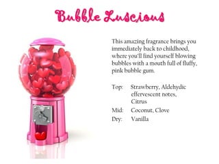 Bubble Luscious
Top: Strawberry, Aldehydic
effervescent notes,
Citrus
Mid: Coconut, Clove
Dry: Vanilla
This amazing fragrance brings you
immediately back to childhood,
where you’ll find yourself blowing
bubbles with a mouth full of fluffy,
pink bubble gum.
 