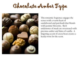 Chocolate Amber Type
This romantic fragrance engages the
senses with a warm heart of
sandalwood and patchouli that blends
with jasmine blossoms. Rich
undertones of musk are sweetened with
precious amber and hints of vanilla. A
lingering accent of cocoa bean creates a
heady twist for the scent.
 
