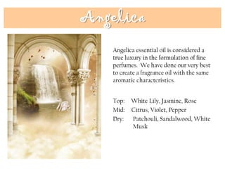 Angelica
Top: White Lily, Jasmine, Rose
Mid: Citrus, Violet, Pepper
Dry: Patchouli, Sandalwood, White
Musk
Angelica essential oil is considered a
true luxury in the formulation of fine
perfumes. We have done our very best
to create a fragrance oil with the same
aromatic characteristics.
 