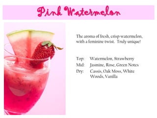 Pink Watermelon
Top: Watermelon, Strawberry
Mid: Jasmine, Rose, Green Notes
Dry: Cassis, Oak Moss, White
Woods, Vanilla
The aroma of fresh, crisp watermelon,
with a feminine twist. Truly unique!
 