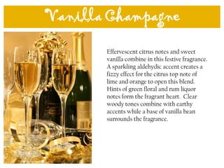 Vanilla Champagne
Effervescent citrus notes and sweet
vanilla combine in this festive fragrance.
A sparkling aldehydic accent creates a
fizzy effect for the citrus top note of
lime and orange to open this blend.
Hints of green floral and rum liquor
notes form the fragrant heart. Clear
woody tones combine with earthy
accents while a base of vanilla bean
surrounds the fragrance.
 
