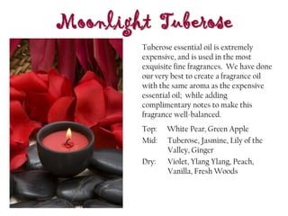 Moonlight Tuberose
Top: White Pear, Green Apple
Mid: Tuberose, Jasmine, Lily of the
Valley, Ginger
Dry: Violet, Ylang Ylang, Peach,
Vanilla, Fresh Woods
Tuberose essential oil is extremely
expensive, and is used in the most
exquisite fine fragrances. We have done
our very best to create a fragrance oil
with the same aroma as the expensive
essential oil; while adding
complimentary notes to make this
fragrance well-balanced.
 