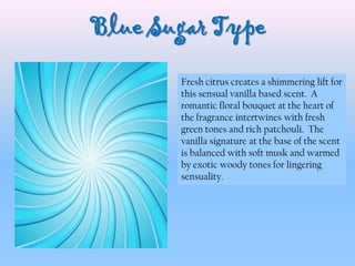 Blue Sugar Type
Fresh citrus creates a shimmering lift for
this sensual vanilla based scent. A
romantic floral bouquet at the heart of
the fragrance intertwines with fresh
green tones and rich patchouli. The
vanilla signature at the base of the scent
is balanced with soft musk and warmed
by exotic woody tones for lingering
sensuality.
 