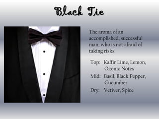 Black Tie
The aroma of an
accomplished, successful
man, who is not afraid of
taking risks.
Top: Kaffir Lime, Lemon,
Ozonic Notes
Mid: Basil, Black Pepper,
Cucumber
Dry: Vetiver, Spice
 