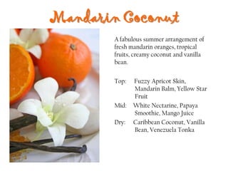 Mandarin Coconut
Top: Fuzzy Apricot Skin,
Mandarin Balm, Yellow Star
Fruit
Mid: White Nectarine, Papaya
Smoothie, Mango Juice
Dry: Caribbean Coconut, Vanilla
Bean, Venezuela Tonka
A fabulous summer arrangement of
fresh mandarin oranges, tropical
fruits, creamy coconut and vanilla
bean.
 
