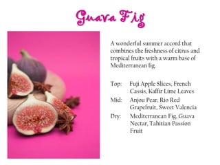 Guava Fig
Top: Fuji Apple Slices, French
Cassis, Kaffir Lime Leaves
Mid: Anjou Pear, Rio Red
Grapefruit, Sweet Valencia
Dry: Mediterranean Fig, Guava
Nectar, Tahitian Passion
Fruit
A wonderful summer accord that
combines the freshness of citrus and
tropical fruits with a warm base of
Mediterranean fig.
 