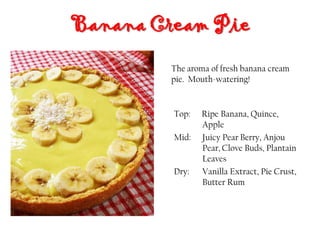 Top: Ripe Banana, Quince,
Apple
Mid: Juicy Pear Berry, Anjou
Pear, Clove Buds, Plantain
Leaves
Dry: Vanilla Extract, Pie Crust,
Butter Rum
Banana Cream Pie
The aroma of fresh banana cream
pie. Mouth-watering!
 