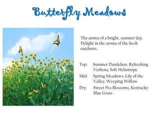 Butterfly Meadows
Top: Summer Dandelion, Refreshing
Verbena, Soft Heliotrope
Mid: Spring Meadows, Lily of the
Valley, Weeping Willow
Dry: Sweet Pea Blossoms, Kentucky
Blue Grass
The aroma of a bright, summer day.
Delight in the aroma of the fresh
outdoors.
 